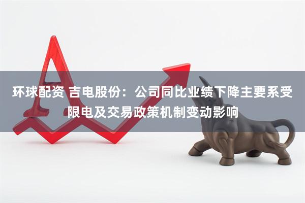 环球配资 吉电股份：公司同比业绩下降主要系受限电及交易政策机制变动影响