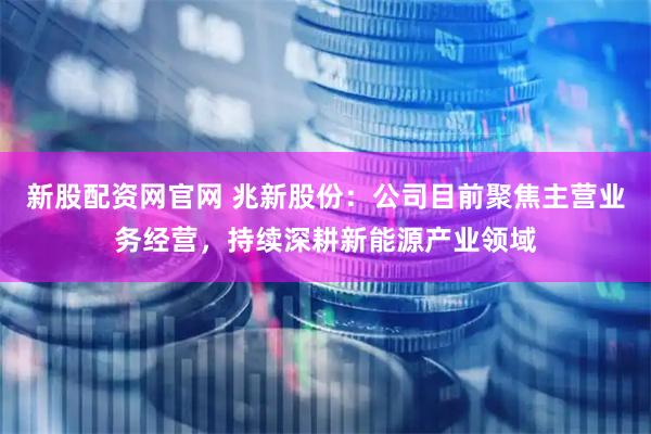 新股配资网官网 兆新股份：公司目前聚焦主营业务经营，持续深耕新能源产业领域