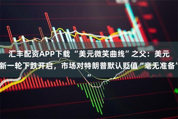汇丰配资APP下载 “美元微笑曲线”之父：美元新一轮下跌开启，市场对特朗普默认贬值“毫无准备”