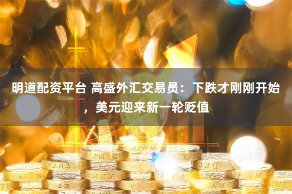 明道配资平台 高盛外汇交易员：下跌才刚刚开始，美元迎来新一轮贬值