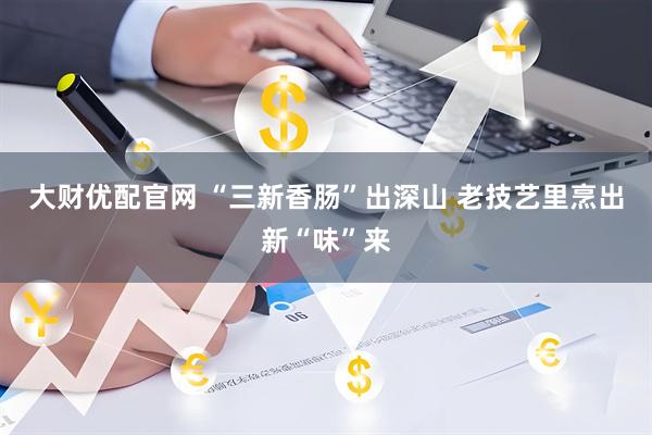 大财优配官网 “三新香肠”出深山 老技艺里烹出新“味”来