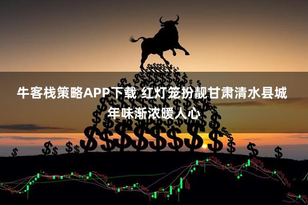 牛客栈策略APP下载 红灯笼扮靓甘肃清水县城 年味渐浓暖人心