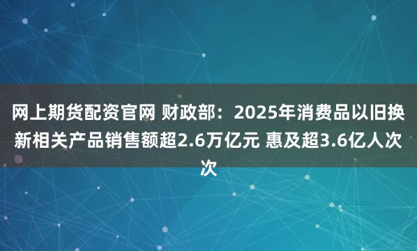 网上期货配资官网 财政部：2025年消费品以旧换新相关产品销售额超2.6万亿元 惠及超3.6亿人次