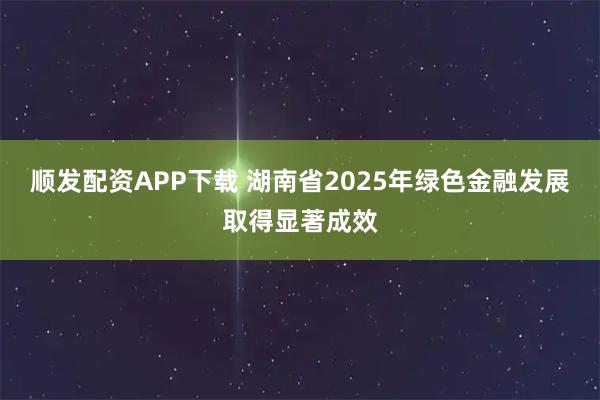 顺发配资APP下载 湖南省2025年绿色金融发展取得显著成效