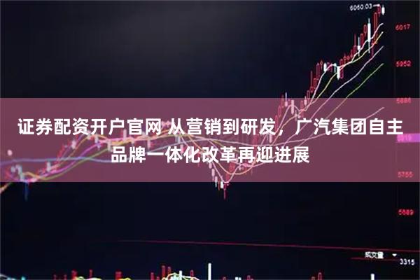证券配资开户官网 从营销到研发，广汽集团自主品牌一体化改革再迎进展