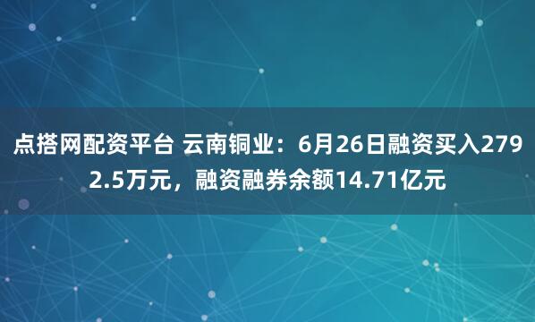 点搭网配资平台 云南铜业：6月26日融资买入2792.5万元，融资融券余额14.71亿元