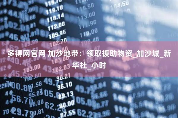 多得网官网 加沙地带：领取援助物资_加沙城_新华社_小时