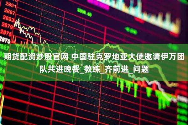 期货配资炒股官网 中国驻克罗地亚大使邀请伊万团队共进晚餐_教练_齐前进_问题