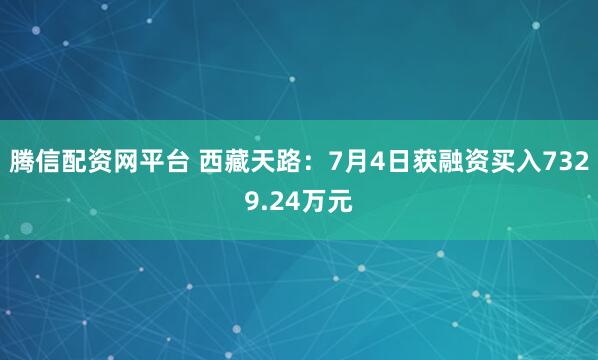腾信配资网平台 西藏天路：7月4日获融资买入7329.24万元