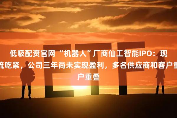 低吸配资官网 “机器人”厂商仙工智能IPO：现金流吃紧，公司三年尚未实现盈利，多名供应商和客户重叠