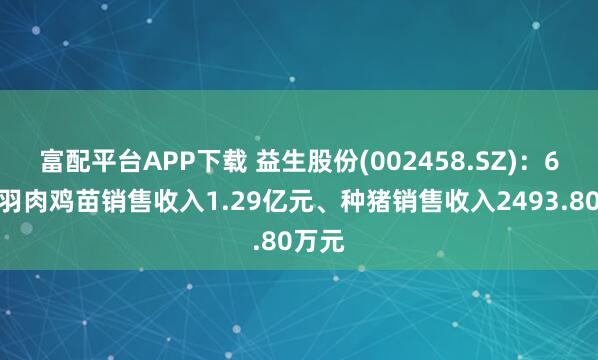 富配平台APP下载 益生股份(002458.SZ)：6月白羽肉鸡苗销售收入1.29亿元、种猪销售收入2493.80万元