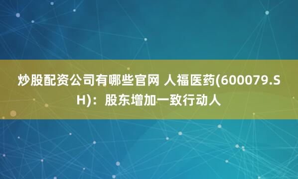 炒股配资公司有哪些官网 人福医药(600079.SH)：股东增加一致行动人