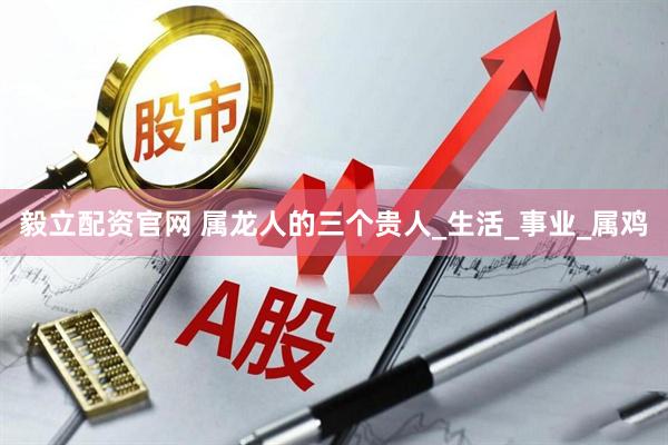 毅立配资官网 属龙人的三个贵人_生活_事业_属鸡