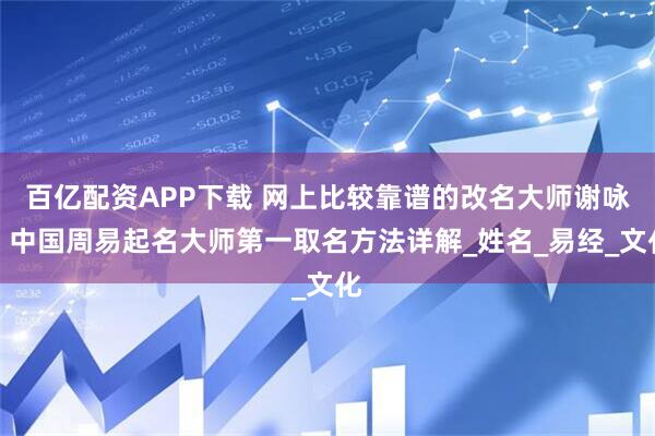 百亿配资APP下载 网上比较靠谱的改名大师谢咏，中国周易起名大师第一取名方法详解_姓名_易经_文化