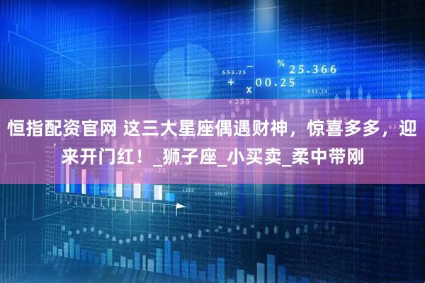 恒指配资官网 这三大星座偶遇财神，惊喜多多，迎来开门红！_狮子座_小买卖_柔中带刚