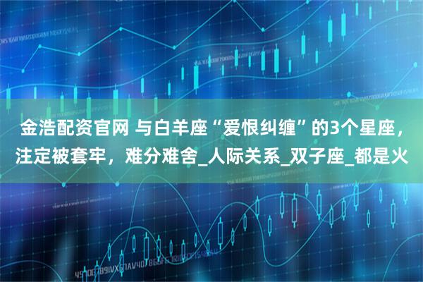 金浩配资官网 与白羊座“爱恨纠缠”的3个星座，注定被套牢，难分难舍_人际关系_双子座_都是火