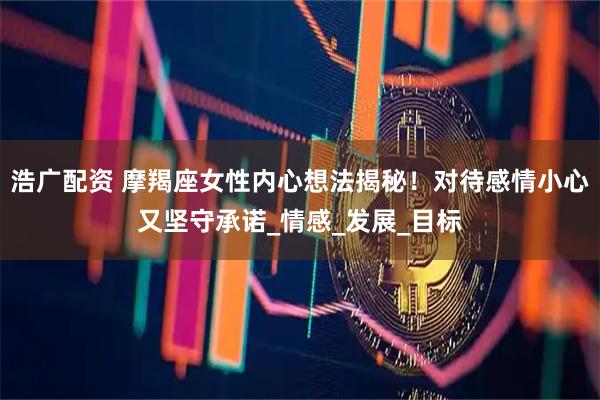 浩广配资 摩羯座女性内心想法揭秘！对待感情小心又坚守承诺_情感_发展_目标