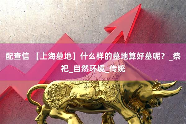 配查信 【上海墓地】什么样的墓地算好墓呢？_祭祀_自然环境_传统