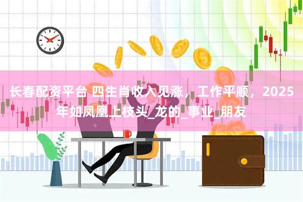 长春配资平台 四生肖收入见涨，工作平顺，2025年如凤凰上枝头_龙的_事业_朋友