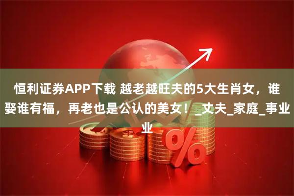 恒利证券APP下载 越老越旺夫的5大生肖女，谁娶谁有福，再老也是公认的美女！_丈夫_家庭_事业