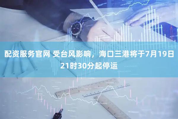 配资服务官网 受台风影响，海口三港将于7月19日21时30分起停运
