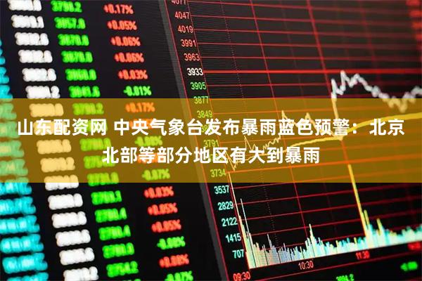 山东配资网 中央气象台发布暴雨蓝色预警：北京北部等部分地区有大到暴雨