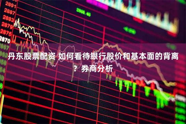 丹东股票配资 如何看待银行股价和基本面的背离？券商分析