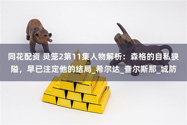 同花配资 灵笼2第11集人物解析：森格的自私狭隘，早已注定他的结局_希尔达_查尔斯那_城防