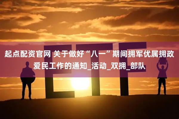 起点配资官网 关于做好“八一”期间拥军优属拥政爱民工作的通知_活动_双拥_部队