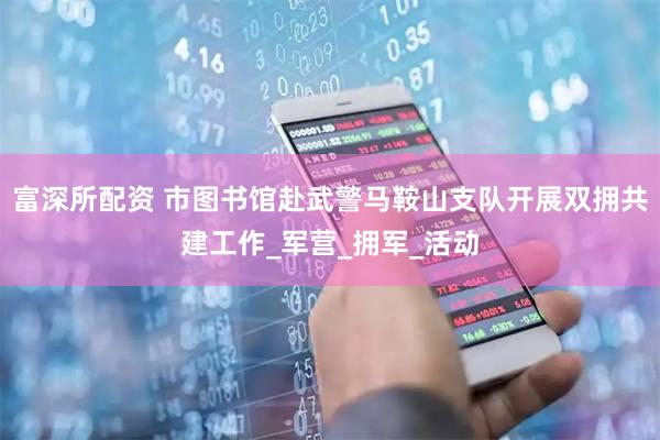 富深所配资 市图书馆赴武警马鞍山支队开展双拥共建工作_军营_拥军_活动