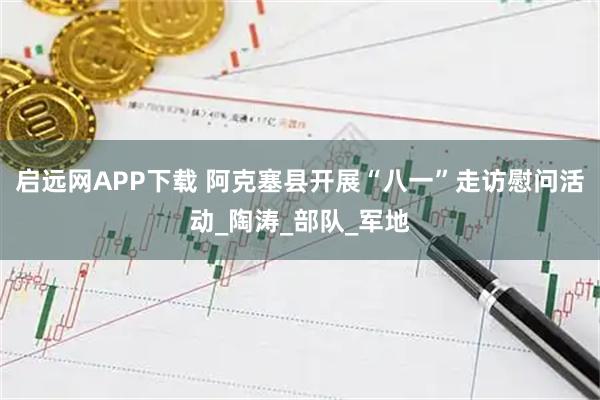 启远网APP下载 阿克塞县开展“八一”走访慰问活动_陶涛_部队_军地