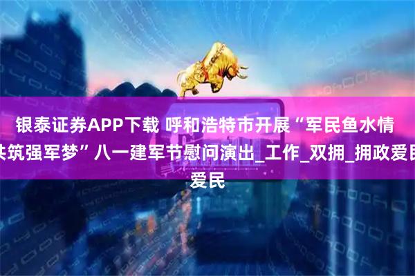 银泰证券APP下载 呼和浩特市开展“军民鱼水情 共筑强军梦”八一建军节慰问演出_工作_双拥_拥政爱民