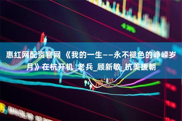 惠红网配资官网 《我的一生——永不褪色的峥嵘岁月》在杭开机_老兵_顾新敏_抗美援朝