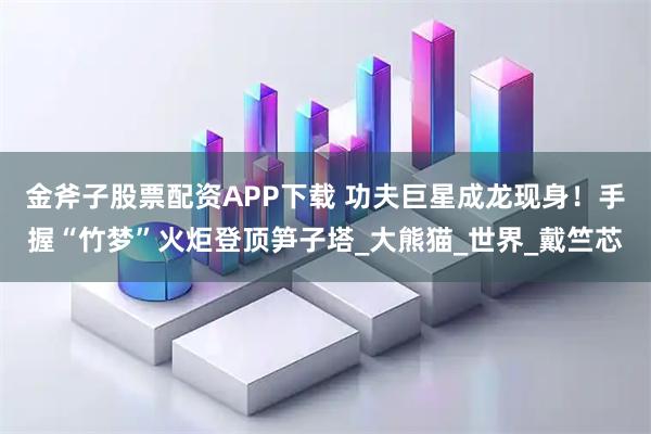金斧子股票配资APP下载 功夫巨星成龙现身！手握“竹梦”火炬登顶笋子塔_大熊猫_世界_戴竺芯