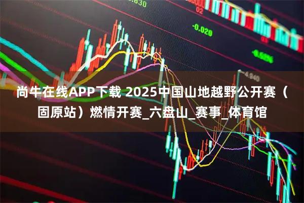 尚牛在线APP下载 2025中国山地越野公开赛（固原站）燃情开赛_六盘山_赛事_体育馆
