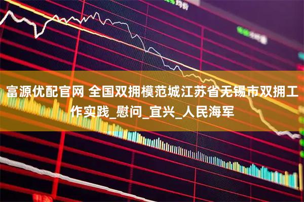 富源优配官网 全国双拥模范城江苏省无锡市双拥工作实践_慰问_宜兴_人民海军