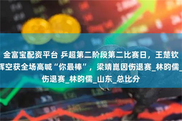 金富宝配资平台 乒超第二阶段第二比赛日，王楚钦3比1胜松岛辉空获全场高喊“你最棒”，梁靖崑因伤退赛_林昀儒_山东_总比分
