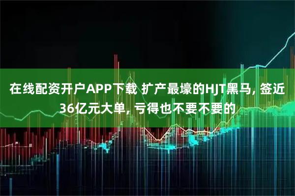 在线配资开户APP下载 扩产最壕的HJT黑马, 签近36亿元大单, 亏得也不要不要的