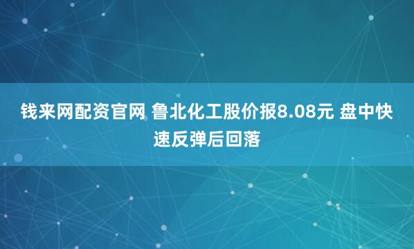钱来网配资官网 鲁北化工股价报8.08元 盘中快速反弹后回落