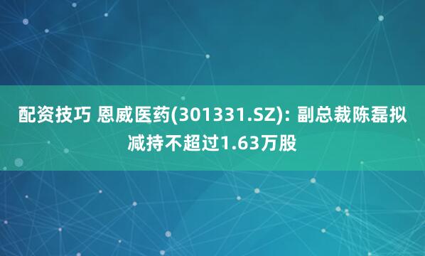 配资技巧 恩威医药(301331.SZ): 副总裁陈磊拟减持不超过1.63万股