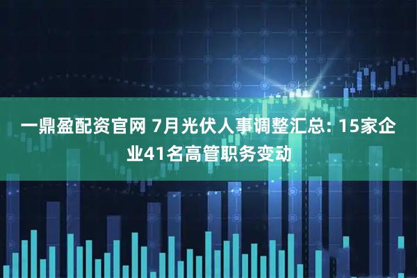 一鼎盈配资官网 7月光伏人事调整汇总: 15家企业41名高管职务变动