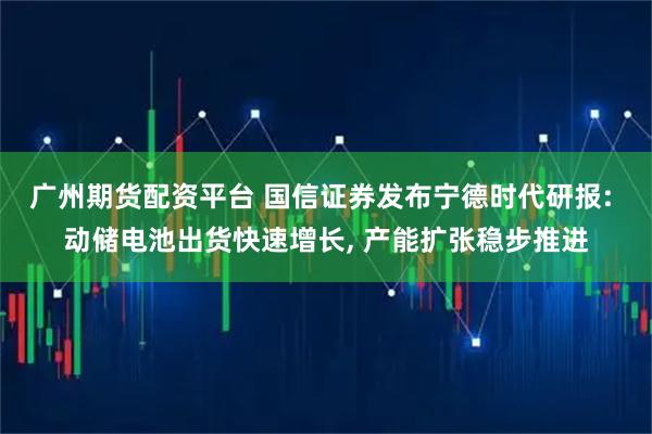 广州期货配资平台 国信证券发布宁德时代研报: 动储电池出货快速增长, 产能扩张稳步推进