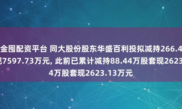 金囤配资平台 同大股份股东华盛百利投拟减持266.4万股套现7597.73万元, 此前已累计减持88.44万股套现2623.13万元