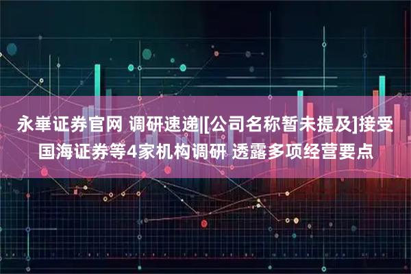 永崋证券官网 调研速递|[公司名称暂未提及]接受国海证券等4家机构调研 透露多项经营要点
