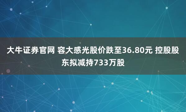 大牛证券官网 容大感光股价跌至36.80元 控股股东拟减持733万股