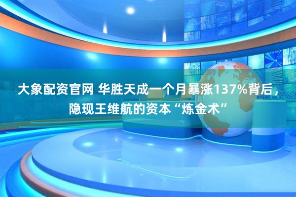 大象配资官网 华胜天成一个月暴涨137%背后，隐现王维航的资本“炼金术”