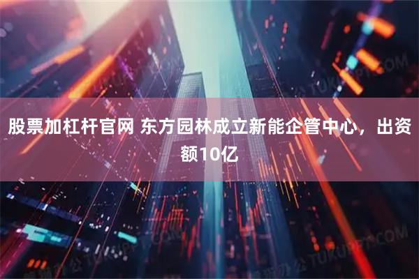 股票加杠杆官网 东方园林成立新能企管中心，出资额10亿