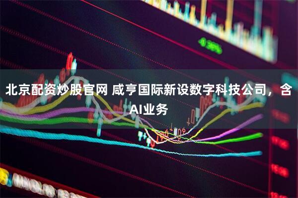 北京配资炒股官网 咸亨国际新设数字科技公司，含AI业务