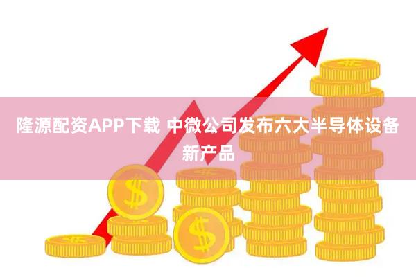 隆源配资APP下载 中微公司发布六大半导体设备新产品