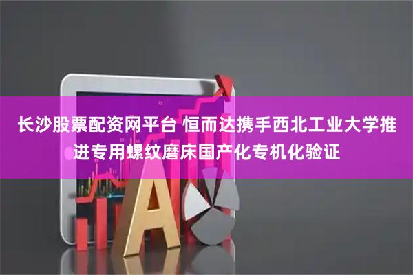 长沙股票配资网平台 恒而达携手西北工业大学推进专用螺纹磨床国产化专机化验证